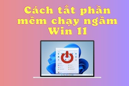 Hướng dẫn chi tiết cách tắt phần mềm chạy ngầm Win 11